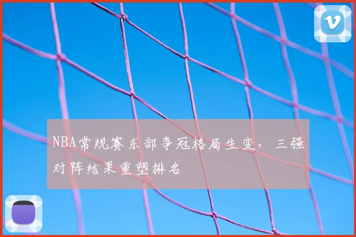 NBA常规赛东部争冠格局生变,三强对阵结果重塑排名