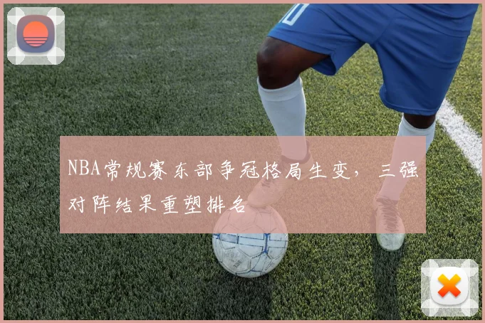 NBA常规赛东部争冠格局生变,三强对阵结果重塑排名