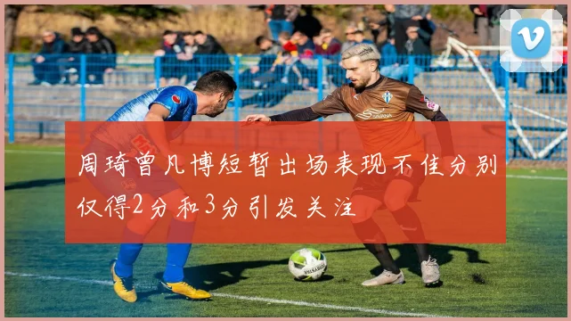 周琦曾凡博短暂出场表现不佳分别仅得2分和3分引发关注