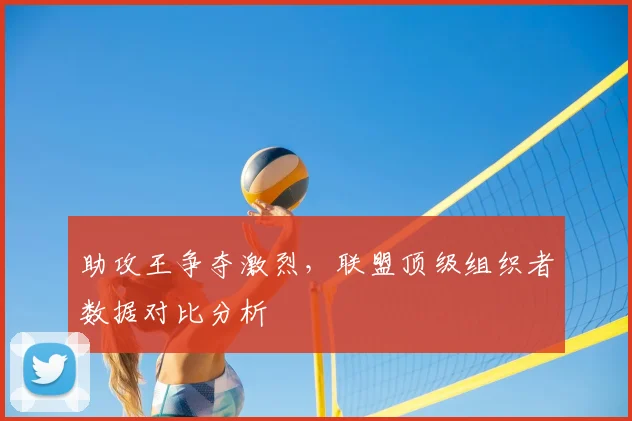 助攻王争夺激烈，联盟顶级组织者数据对比分析