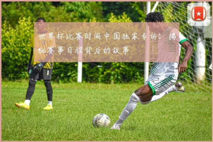 世界杯比赛时间中国独家专访：揭秘赛事日程背后的故事