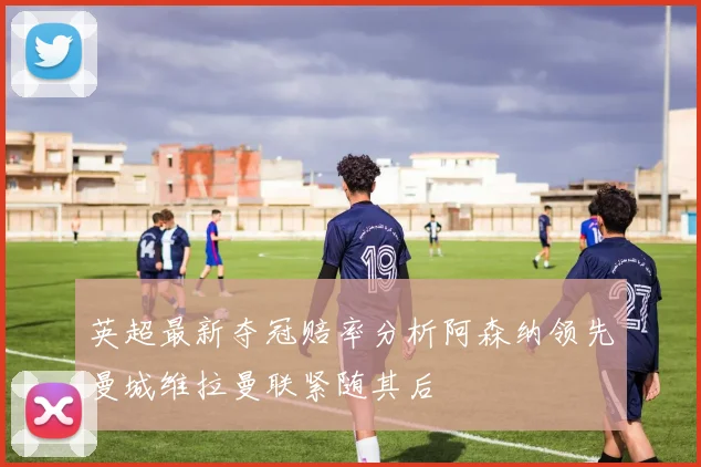 英超最新夺冠赔率分析阿森纳领先曼城维拉曼联紧随其后
