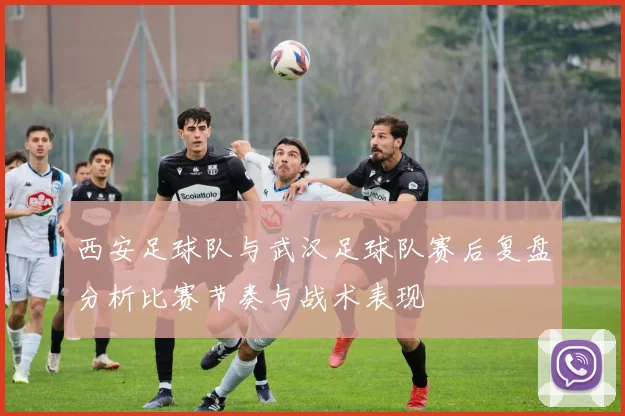 西安足球队与武汉足球队赛后复盘分析比赛节奏与战术表现