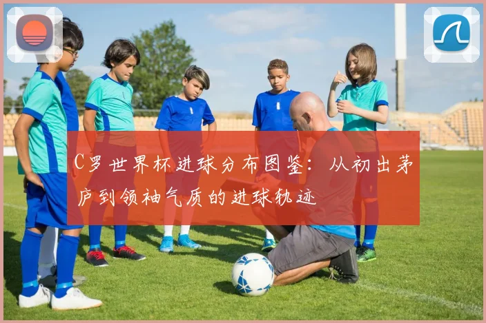 C罗世界杯进球分布图鉴：从初出茅庐到领袖气质的进球轨迹