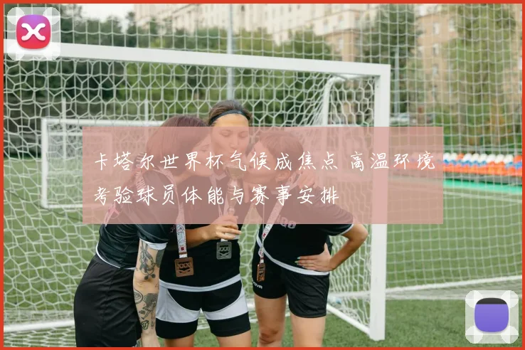 卡塔尔世界杯气候成焦点 高温环境考验球员体能与赛事安排