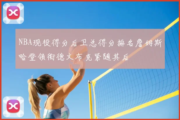 NBA现役得分后卫总得分排名詹姆斯哈登领衔德文布克紧随其后
