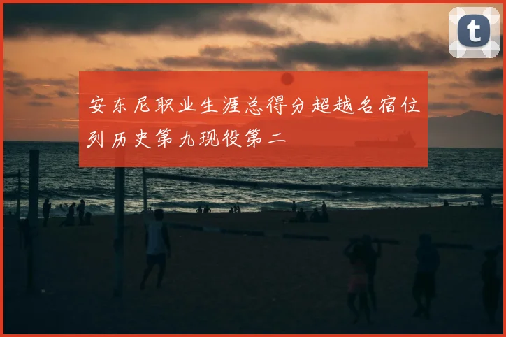 安东尼职业生涯总得分超越名宿位列历史第九现役第二