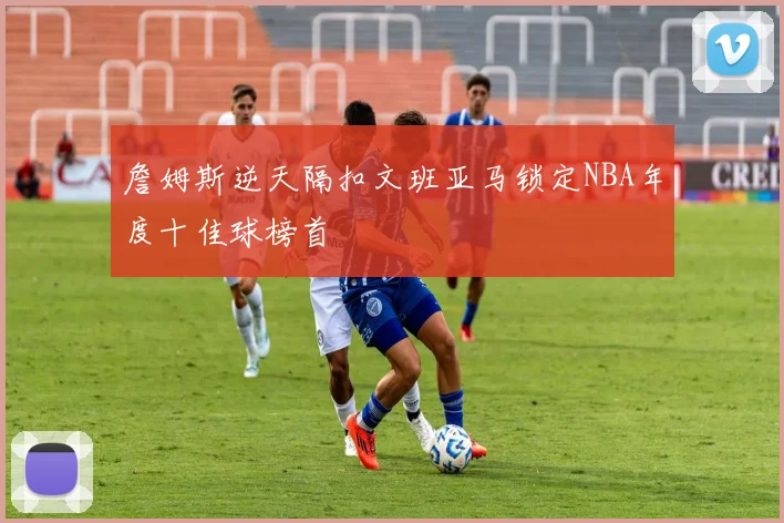 詹姆斯逆天隔扣文班亚马锁定NBA年度十佳球榜首
