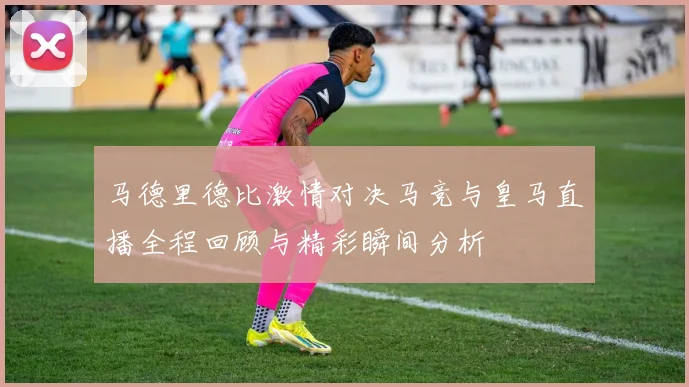 马德里德比激情对决马竞与皇马直播全程回顾与精彩瞬间分析