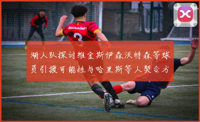 湖人队探讨维金斯伊森沃特森等球员引援可能性与哈里斯等人契合方向