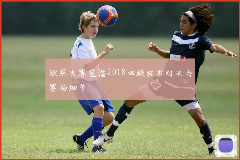 欧冠决赛重播2018回顾经典对决与赛场细节