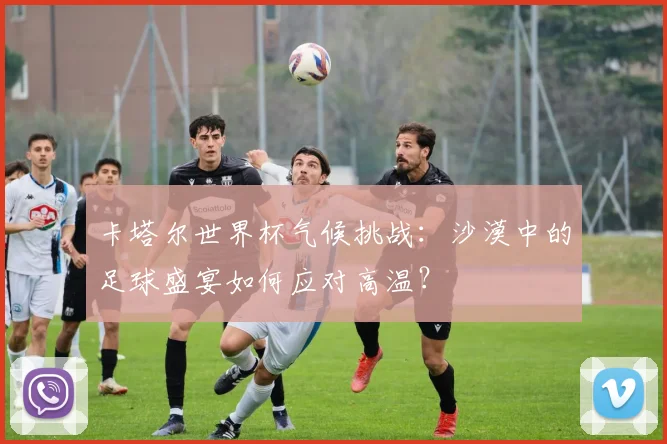 卡塔尔世界杯气候挑战：沙漠中的足球盛宴如何应对高温？