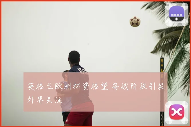 英格兰欧洲杯资格望 备战阶段引发外界关注