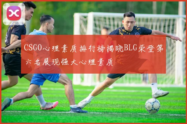 CSGO心理素质排行榜揭晓BLG荣登第六名展现强大心理素质