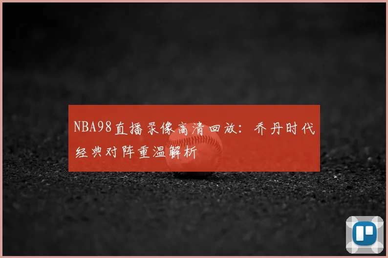 NBA98直播录像高清回放:乔丹时代经典对阵重温解析