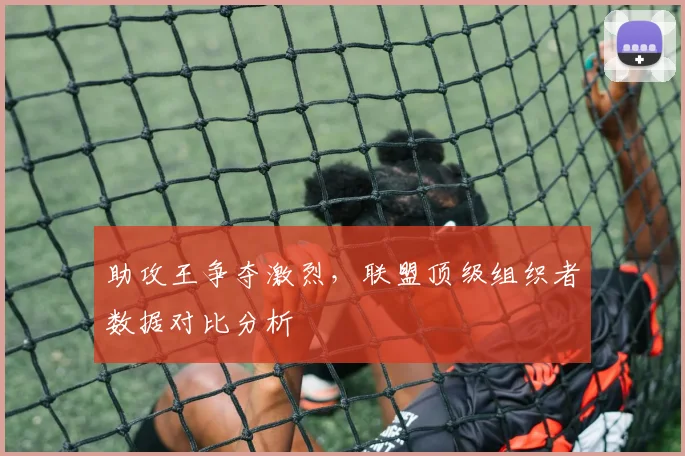 助攻王争夺激烈，联盟顶级组织者数据对比分析