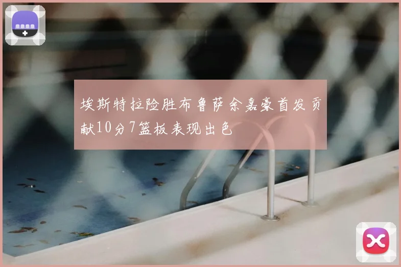 埃斯特拉险胜布鲁萨余嘉豪首发贡献10分7篮板表现出色