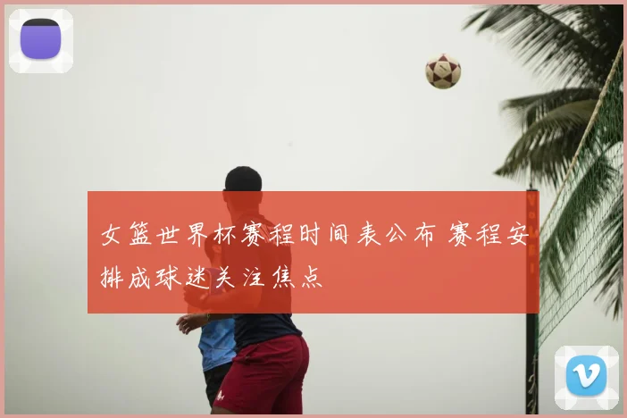 女篮世界杯赛程时间表公布 赛程安排成球迷关注焦点