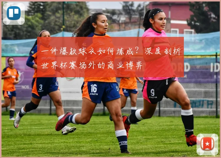 一件爆款球衣如何炼成？深度剖析世界杯赛场外的商业博弈