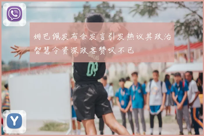 姆巴佩发布会发言引发热议其政治智慧令资深政客赞叹不已