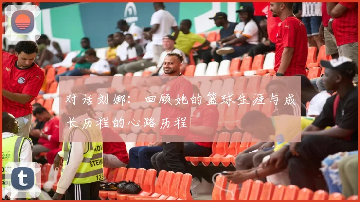 对话刘娜：回顾她的篮球生涯与成长历程的心路历程