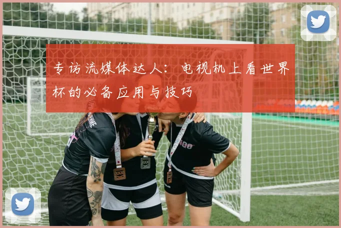 专访流媒体达人：电视机上看世界杯的必备应用与技巧