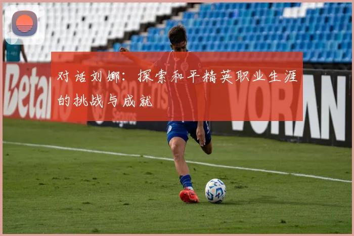 对话刘娜：探索和平精英职业生涯的挑战与成就