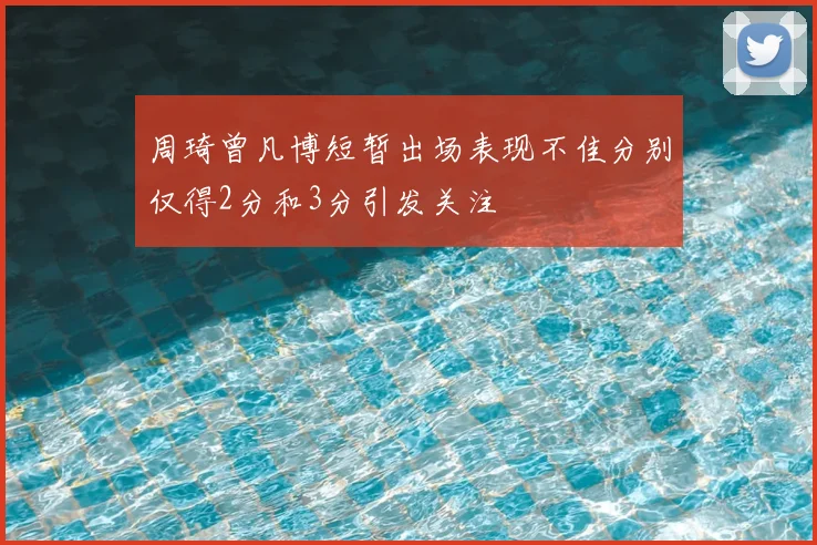 周琦曾凡博短暂出场表现不佳分别仅得2分和3分引发关注
