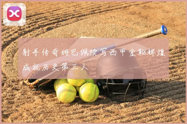 射手传奇姆巴佩续写西甲金靴辉煌成就历史第三人