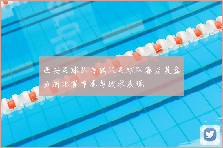 西安足球队与武汉足球队赛后复盘分析比赛节奏与战术表现