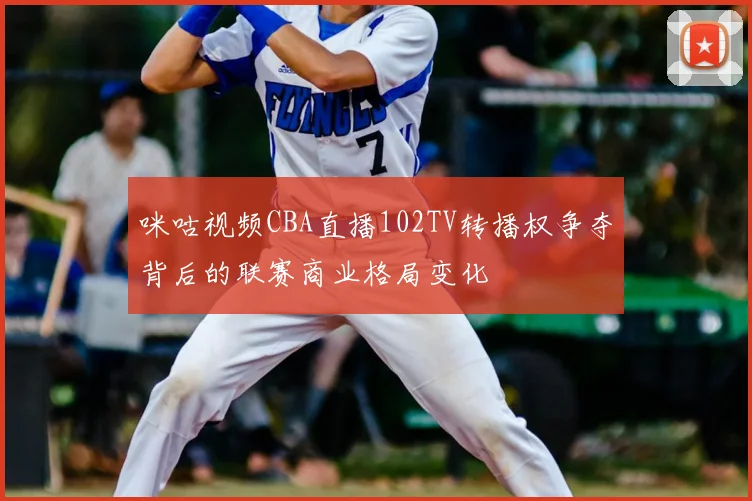 咪咕视频CBA直播102TV转播权争夺背后的联赛商业格局变化