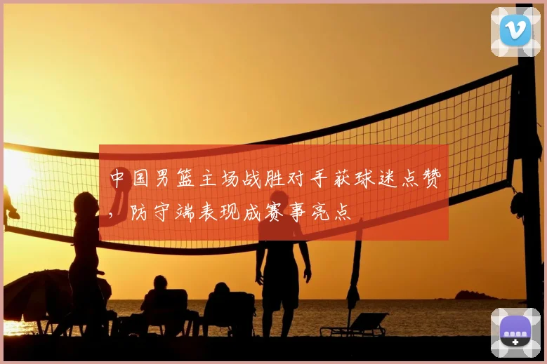 中国男篮主场战胜对手获球迷点赞，防守端表现成赛事亮点
