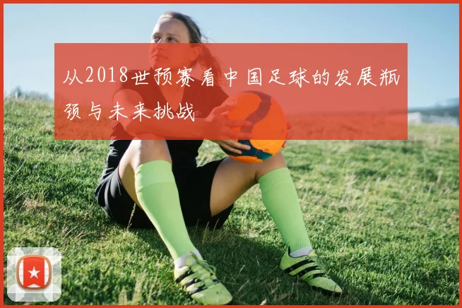 从2018世预赛看中国足球的发展瓶颈与未来挑战