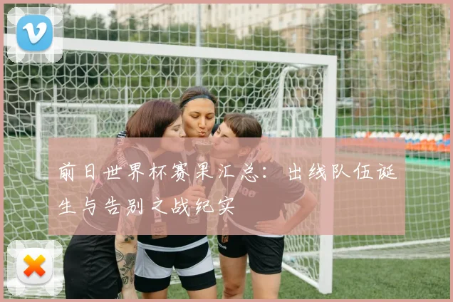 前日世界杯赛果汇总：出线队伍诞生与告别之战纪实