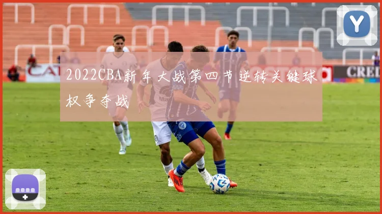 2022CBA新年大战第四节逆转关键球权争夺战