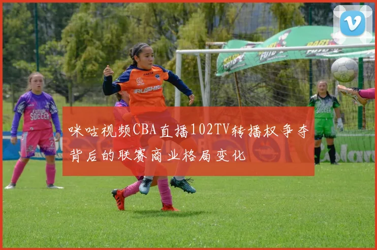 咪咕视频CBA直播102TV转播权争夺背后的联赛商业格局变化