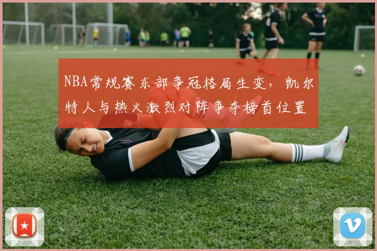 NBA常规赛东部争冠格局生变,凯尔特人与热火激烈对阵争夺榜首位置