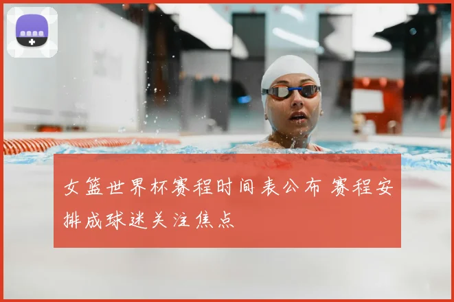 女篮世界杯赛程时间表公布 赛程安排成球迷关注焦点