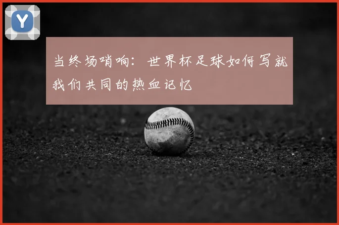 当终场哨响：世界杯足球如何写就我们共同的热血记忆