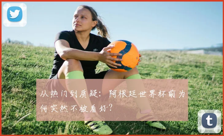 从热门到质疑：阿根廷世界杯前为何突然不被看好？
