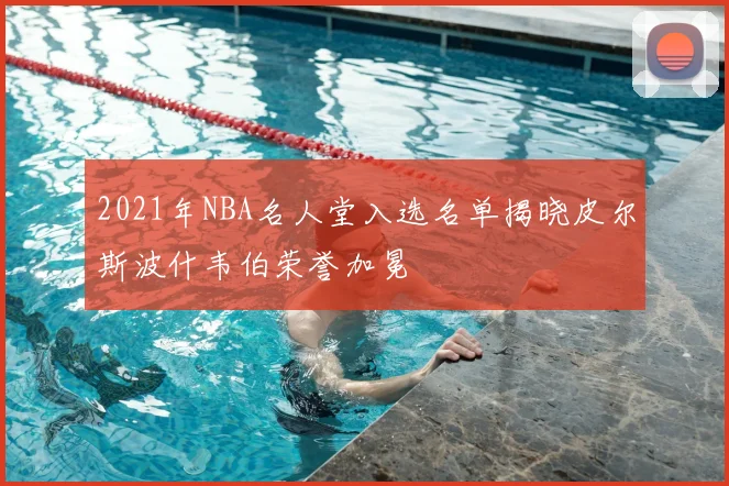 2021年NBA名人堂入选名单揭晓皮尔斯波什韦伯荣誉加冕