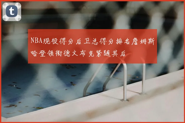 NBA现役得分后卫总得分排名詹姆斯哈登领衔德文布克紧随其后